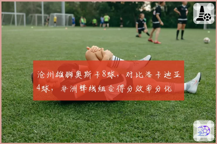 沧州雄狮奥斯卡8球，对比洛卡迪亚4球，非洲锋线组合得分效率分化