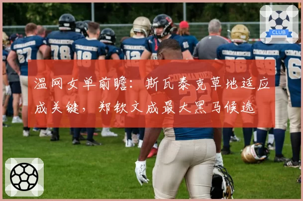 温网女单前瞻:斯瓦泰克草地适应成关键,郑钦文成最大黑马候选
