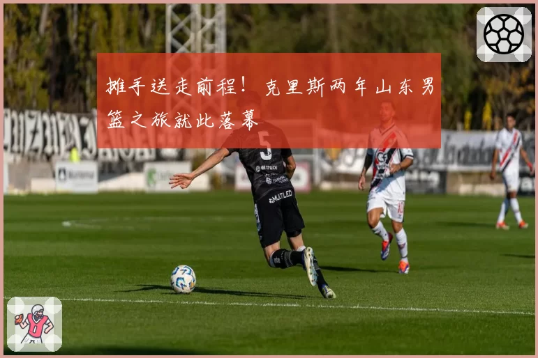摊手送走前程!克里斯两年山东男篮之旅就此落幕