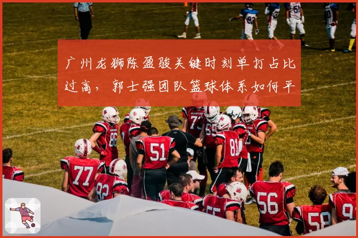 广州龙狮陈盈骏关键时刻单打占比过高，郭士强团队篮球体系如何平衡？