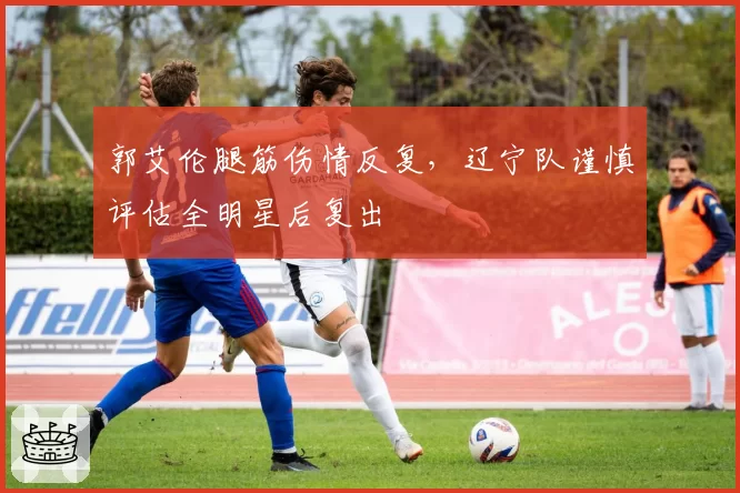 郭艾伦腿筋伤情反复，辽宁队谨慎评估全明星后复出
