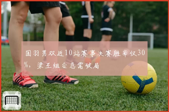 国羽男双近10站赛事决赛胜率仅30%，梁王组合急需破局