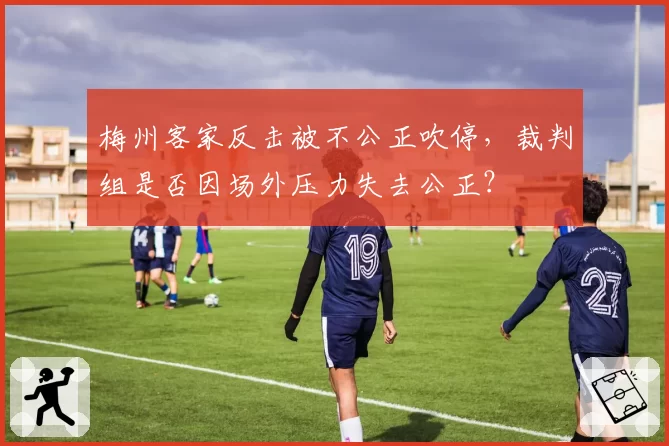 梅州客家反击被不公正吹停，裁判组是否因场外压力失去公正？