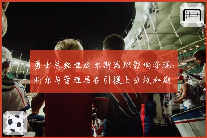 勇士总经理迈尔斯离职影响浮现,科尔与管理层在引援上分歧加剧