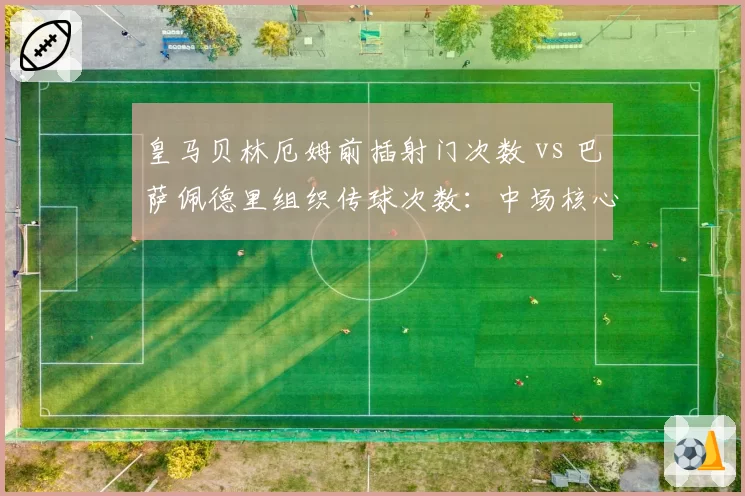 皇马贝林厄姆前插射门次数 vs 巴萨佩德里组织传球次数：中场核心角色定位差异