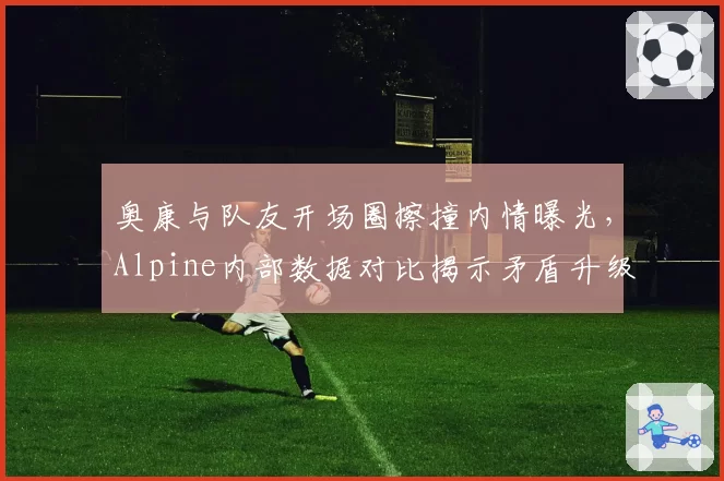奥康与队友开场圈擦撞内情曝光，Alpine内部数据对比揭示矛盾升级