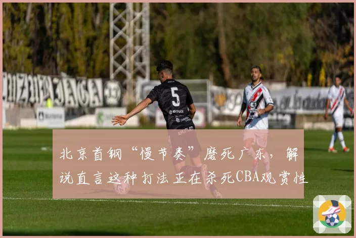 北京首钢“慢节奏”磨死广东，解说直言这种打法正在杀死CBA观赏性