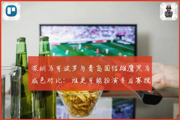 深圳马可波罗与青岛国信雄鹰黑马成色对比:谁更可能扮演季后赛搅局者?