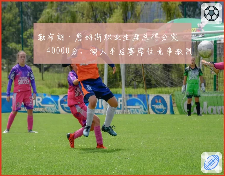 勒布朗·詹姆斯职业生涯总得分突破40000分,湖人季后赛席位竞争激烈
