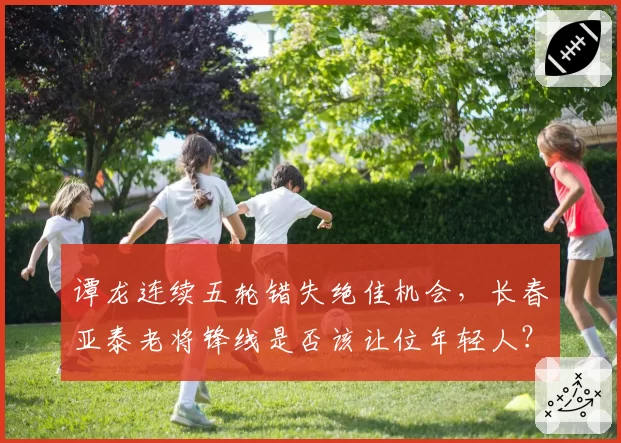 谭龙连续五轮错失绝佳机会,长春亚泰老将锋线是否该让位年轻人?