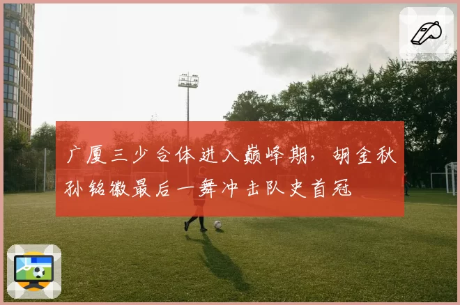 广厦三少合体进入巅峰期，胡金秋孙铭徽最后一舞冲击队史首冠