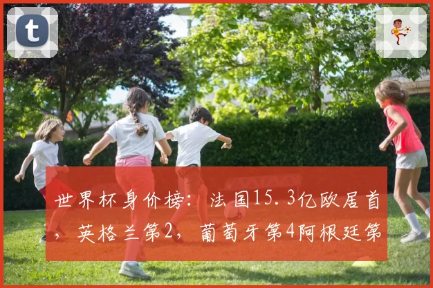 世界杯身价榜:法国15.3亿欧居首,英格兰第2,葡萄牙第4阿根廷第8