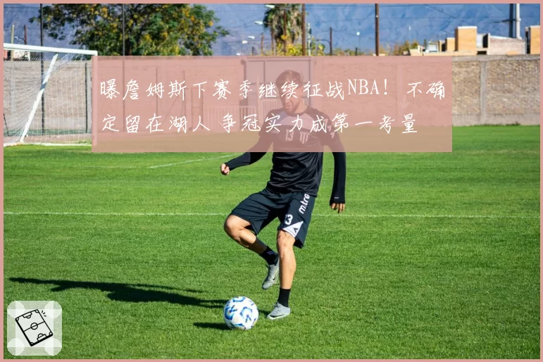 曝詹姆斯下赛季继续征战NBA！不确定留在湖人 争冠实力成第一考量