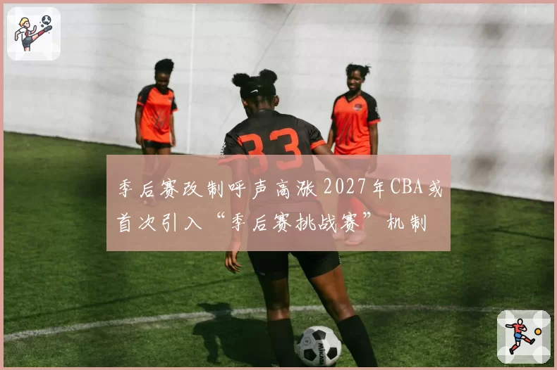 季后赛改制呼声高涨 2027年CBA或首次引入“季后赛挑战赛”机制