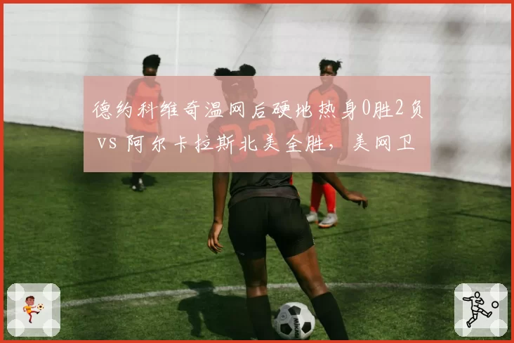 德约科维奇温网后硬地热身0胜2负 vs 阿尔卡拉斯北美全胜，美网卫冕前景两极分化