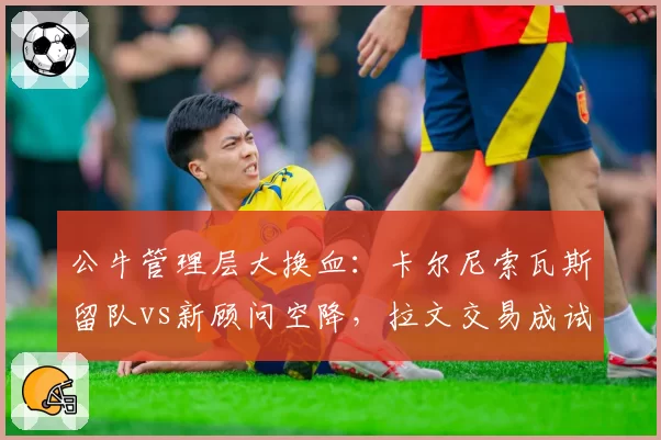 公牛管理层大换血:卡尔尼索瓦斯留队vs新顾问空降,拉文交易成试金石