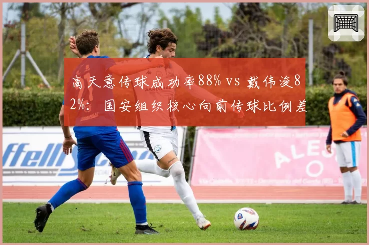 高天意传球成功率88% vs 戴伟浚82%:国安组织核心向前传球比例差异