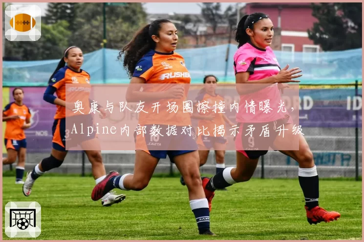 奥康与队友开场圈擦撞内情曝光，Alpine内部数据对比揭示矛盾升级