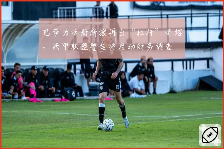 巴萨为注册新援再出“杠杆”奇招，西甲联盟警告将启动财务调查