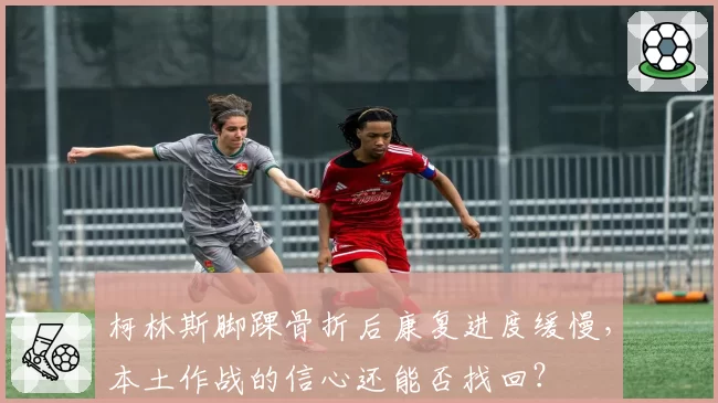柯林斯脚踝骨折后康复进度缓慢，本土作战的信心还能否找回？