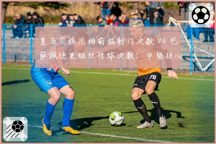 皇马贝林厄姆前插射门次数 vs 巴萨佩德里组织传球次数：中场核心角色定位差异