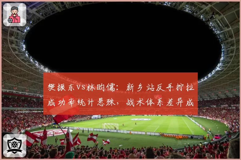 樊振东vs林昀儒:新乡站反手拧拉成功率统计悬殊,战术体系差异成胜负关键
