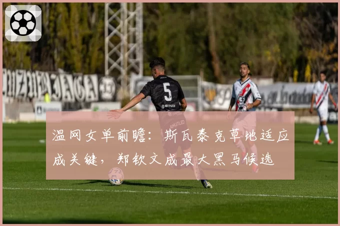 温网女单前瞻:斯瓦泰克草地适应成关键,郑钦文成最大黑马候选