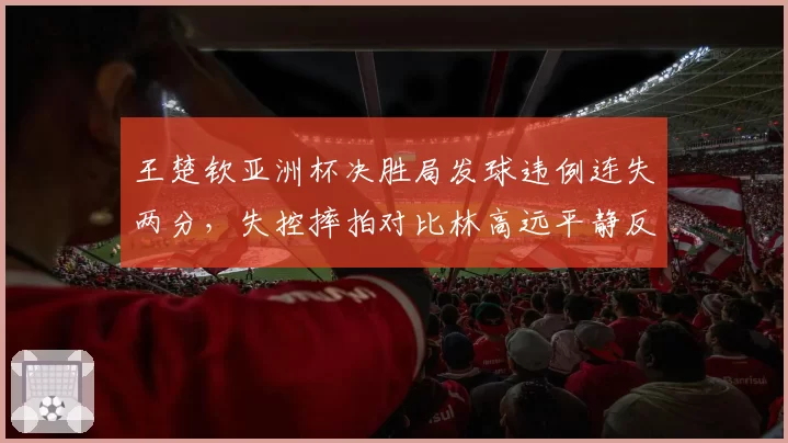 王楚钦亚洲杯决胜局发球违例连失两分，失控摔拍对比林高远平静反应引热议