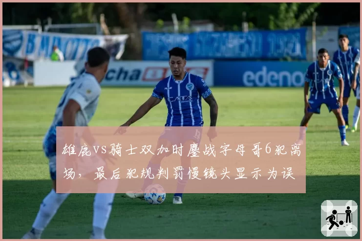 雄鹿vs骑士双加时鏖战字母哥6犯离场,最后犯规判罚慢镜头显示为误判