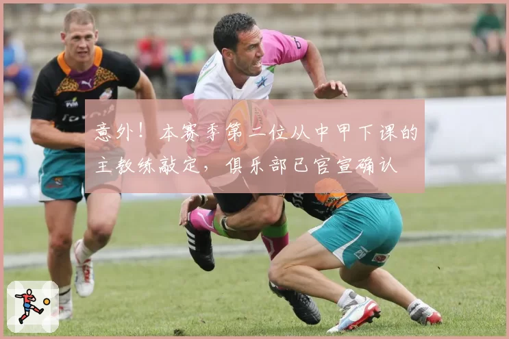 意外！本赛季第二位从中甲下课的主教练敲定，俱乐部已官宣确认