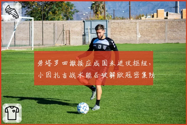 劳塔罗回撤接应成国米进攻枢纽,小因扎吉战术能否破解欧冠密集防守?