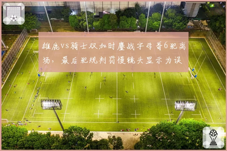 雄鹿vs骑士双加时鏖战字母哥6犯离场,最后犯规判罚慢镜头显示为误判