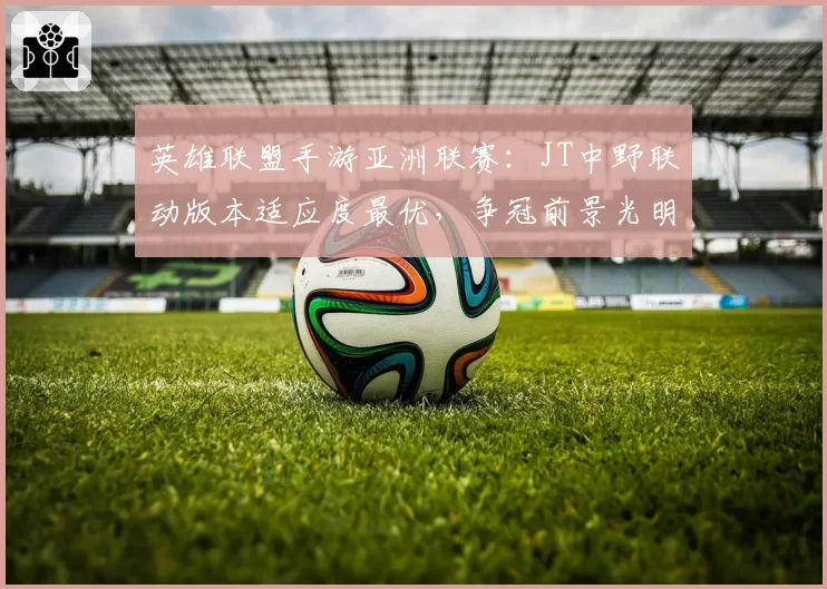 英雄联盟手游亚洲联赛：JT中野联动版本适应度最优，争冠前景光明