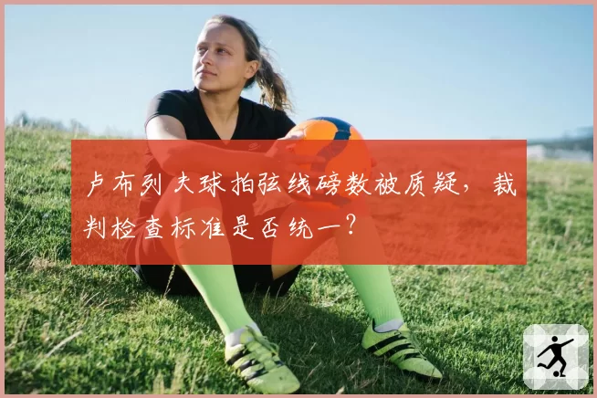 卢布列夫球拍弦线磅数被质疑，裁判检查标准是否统一？