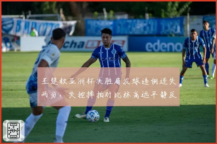 王楚钦亚洲杯决胜局发球违例连失两分，失控摔拍对比林高远平静反应引热议