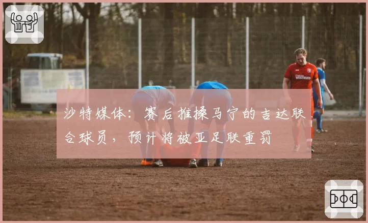 沙特媒体：赛后推搡马宁的吉达联合球员，预计将被亚足联重罚