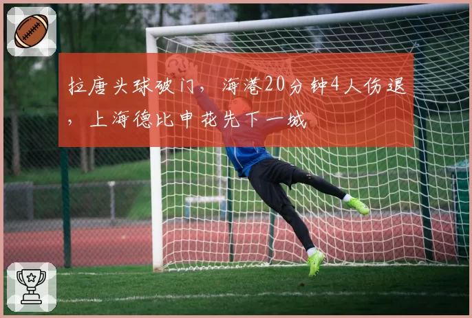 拉唐头球破门，海港20分钟4人伤退，上海德比申花先下一城