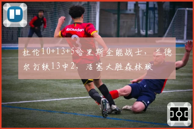 杜伦10+13+5哈里斯全能战士，兰德尔打铁13中2，活塞大胜森林狼