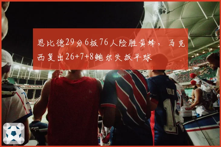 恩比德29分6板76人险胜黄蜂，马克西复出26+7+8鲍尔失扳平球