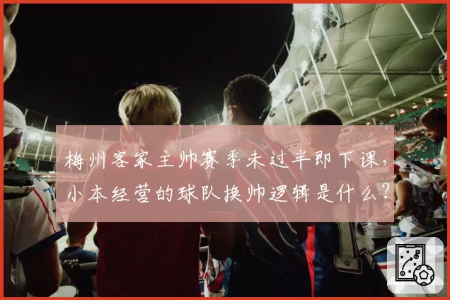 梅州客家主帅赛季未过半即下课，小本经营的球队换帅逻辑是什么？
