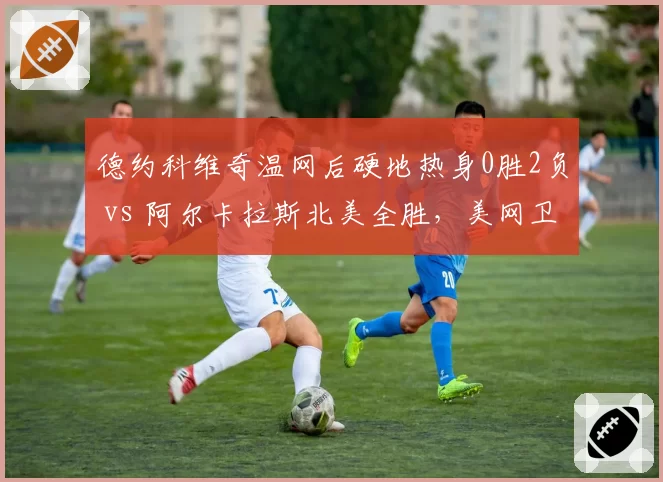德约科维奇温网后硬地热身0胜2负 vs 阿尔卡拉斯北美全胜，美网卫冕前景两极分化