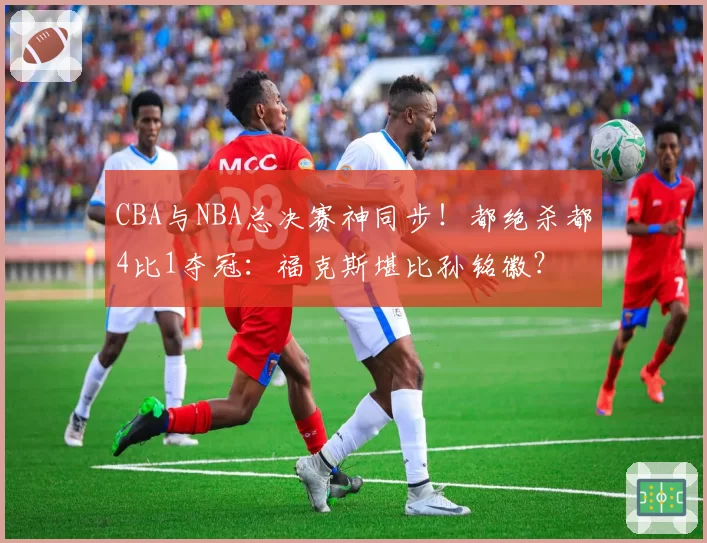 CBA与NBA总决赛神同步!都绝杀都4比1夺冠:福克斯堪比孙铭徽?