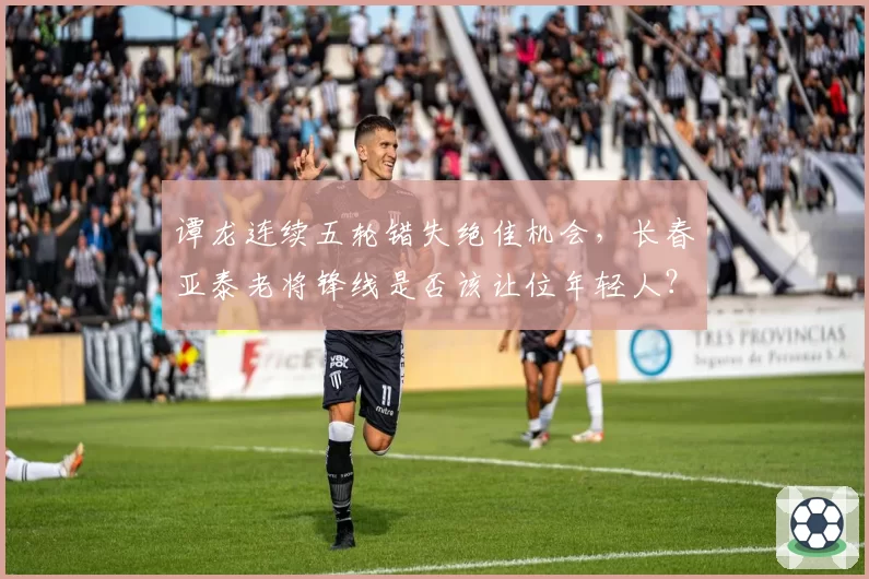 谭龙连续五轮错失绝佳机会,长春亚泰老将锋线是否该让位年轻人?