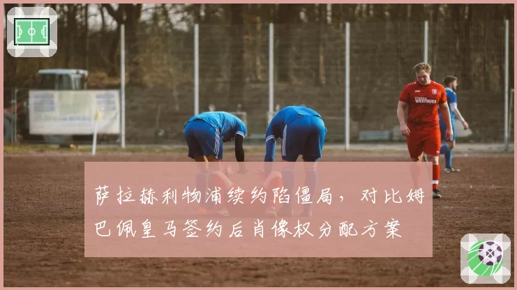 萨拉赫利物浦续约陷僵局,对比姆巴佩皇马签约后肖像权分配方案