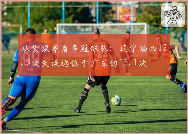 从失误率看争冠球队：辽宁场均12.3次失误远低于广东的15.1次