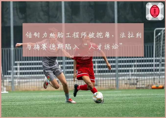 倍耐力轮胎工程师被挖角，法拉利与梅赛德斯陷入“人才诉讼”