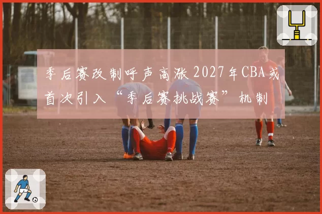 季后赛改制呼声高涨 2027年CBA或首次引入“季后赛挑战赛”机制