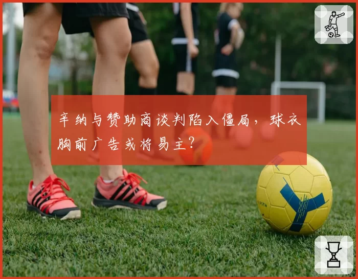 辛纳与赞助商谈判陷入僵局,球衣胸前广告或将易主?