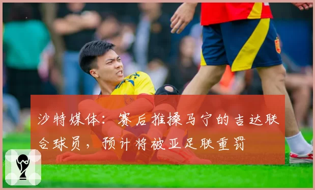沙特媒体：赛后推搡马宁的吉达联合球员，预计将被亚足联重罚