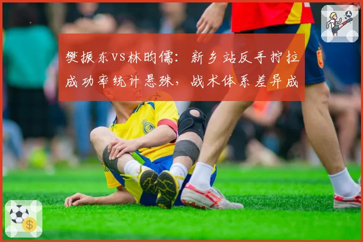 樊振东vs林昀儒:新乡站反手拧拉成功率统计悬殊,战术体系差异成胜负关键